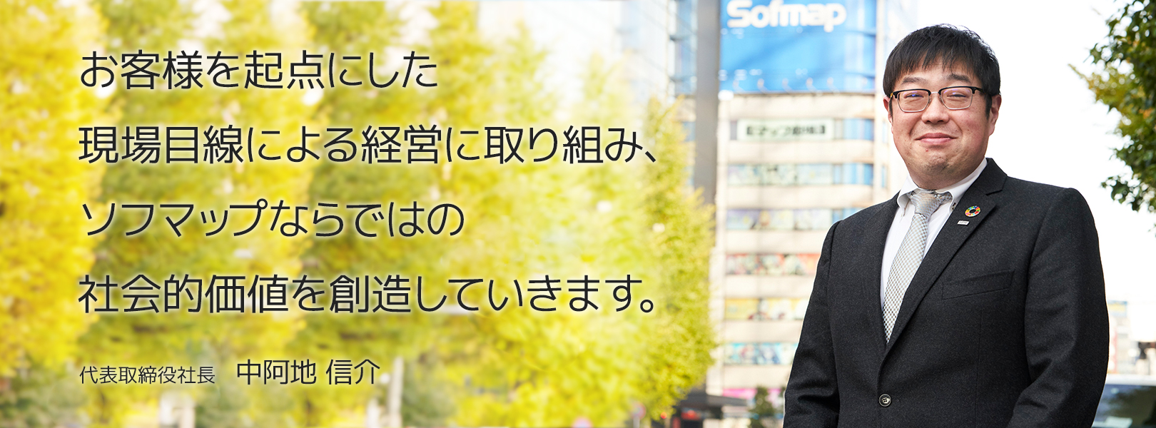 お客様を起点にした現場目線による経営に取り組み、ソフマップならではの社会的価値を創造していきます。 代表取締役社長　中阿地 信介