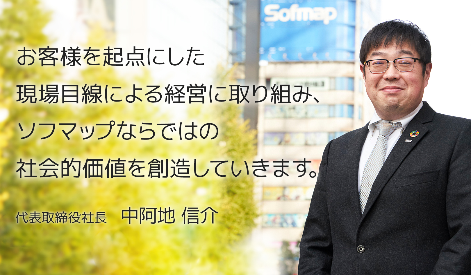 お客様を起点にした現場目線による経営に取り組み、ソフマップならではの社会的価値を創造していきます。 代表取締役社長　中阿地 信介