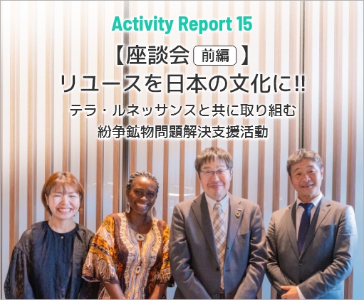 Activity Report 15 【座談会 前編】リユースを日本の文化に!!～テラ・ルネッサンスと共に取り組む紛争鉱物問題解決支援活動～
