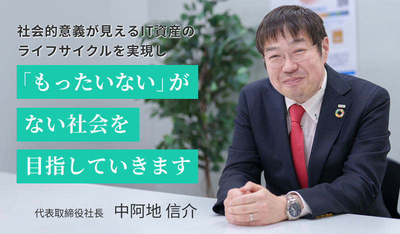 社会的意義が見えるIT資産のライフサイクルを実現し「もったいない」がない社会を目指していきます 代表取締役社長　中阿地 信介