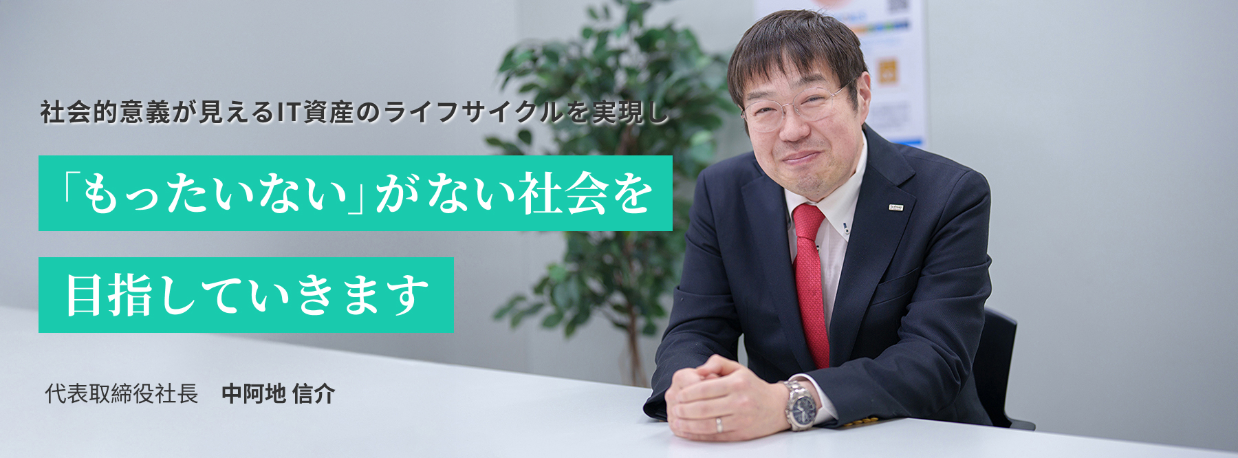 社会的意義が見えるIT資産のライフサイクルを実現し「もったいない」がない社会を目指していきます 代表取締役社長　中阿地 信介