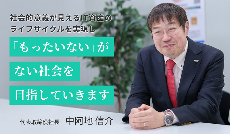 社会的意義が見えるIT資産のライフサイクルを実現し「もったいない」がない社会を目指していきます 代表取締役社長　中阿地 信介