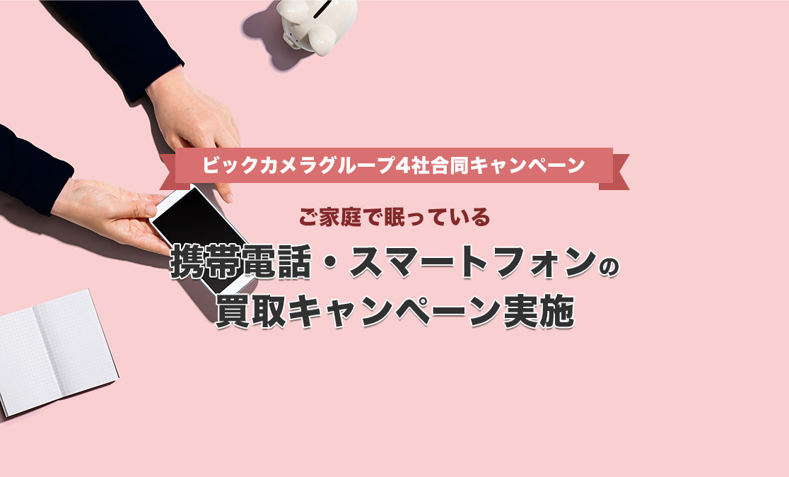 〜ビックカメラグループ4社合同キャンペーン〜 ご家庭で眠っている携帯電話・スマートフォンの買取キャンペーン実施！！